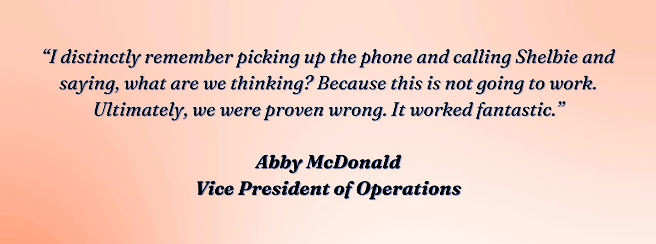 Abby McDonald, VP of Operations, VVIS: "I distinctly remember picking up the phone and calling Shelbie and saying, what are we thinking? Because this is not going to work. Ultimately, we were proven wrong. It worked fantastic."