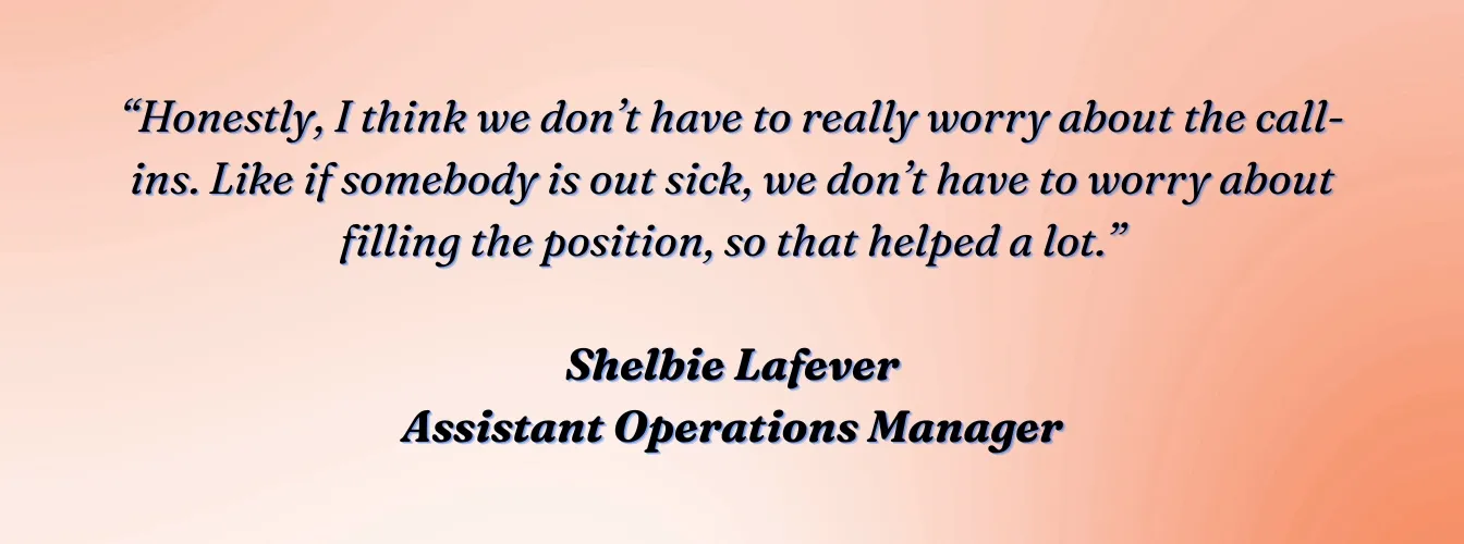 Shelbie Lafever, Assistant Operations Manager, VVIS: "Honestly, I think we don&#x27;t have to really worry about the call-ins. Like if somebody is out sick, we don&#x27;t have to worry about filling the position, so that helped a lot."